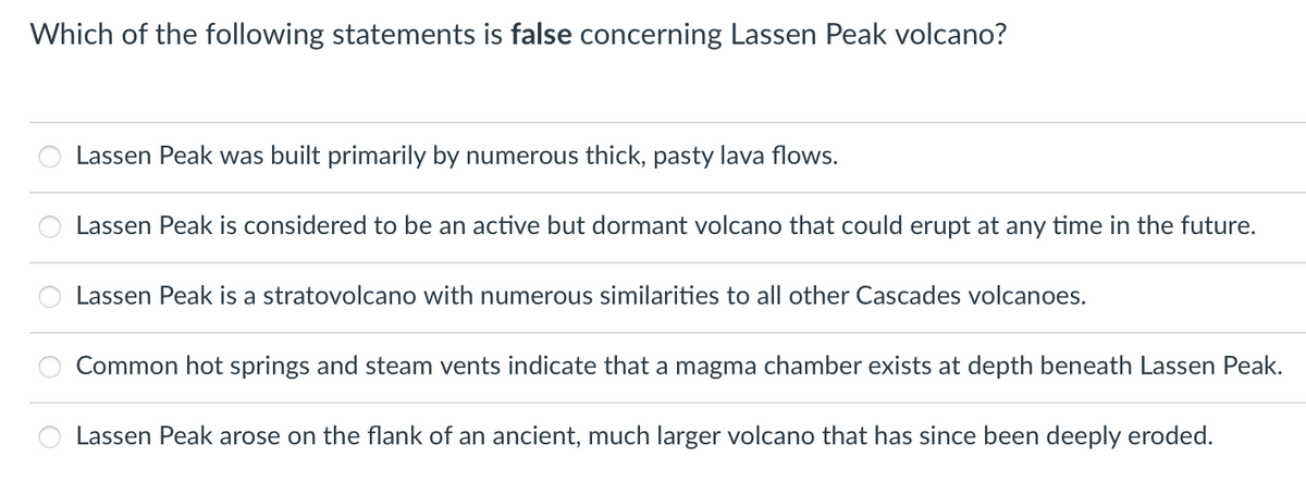Which of the following statements is false concerning Lassen Peak volcano?
00
Lassen Peak was built primarily by numerous thick, pasty lava flows.
Lassen Peak is considered to be an active but dormant volcano that could erupt at any time in the future.
Lassen Peak is a stratovolcano with numerous similarities to all other Cascades volcanoes.
Common hot springs and steam vents indicate that a magma chamber exists at depth beneath Lassen Peak.
Lassen Peak arose on the flank of an ancient, much larger volcano that has since been deeply eroded.