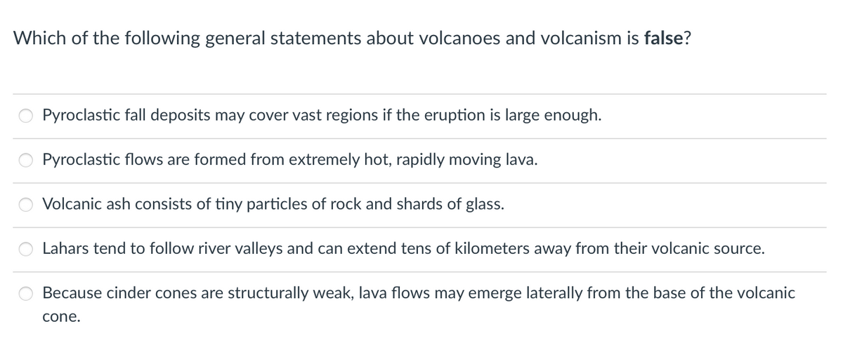 Which of the following general statements about volcanoes and volcanism is false?
Pyroclastic fall deposits may cover vast regions if the eruption is large enough.
Pyroclastic flows are formed from extremely hot, rapidly moving lava.
Volcanic ash consists of tiny particles of rock and shards of glass.
Lahars tend to follow river valleys and can extend tens of kilometers away from their volcanic source.
Because cinder cones are structurally weak, lava flows may emerge laterally from the base of the volcanic
cone.