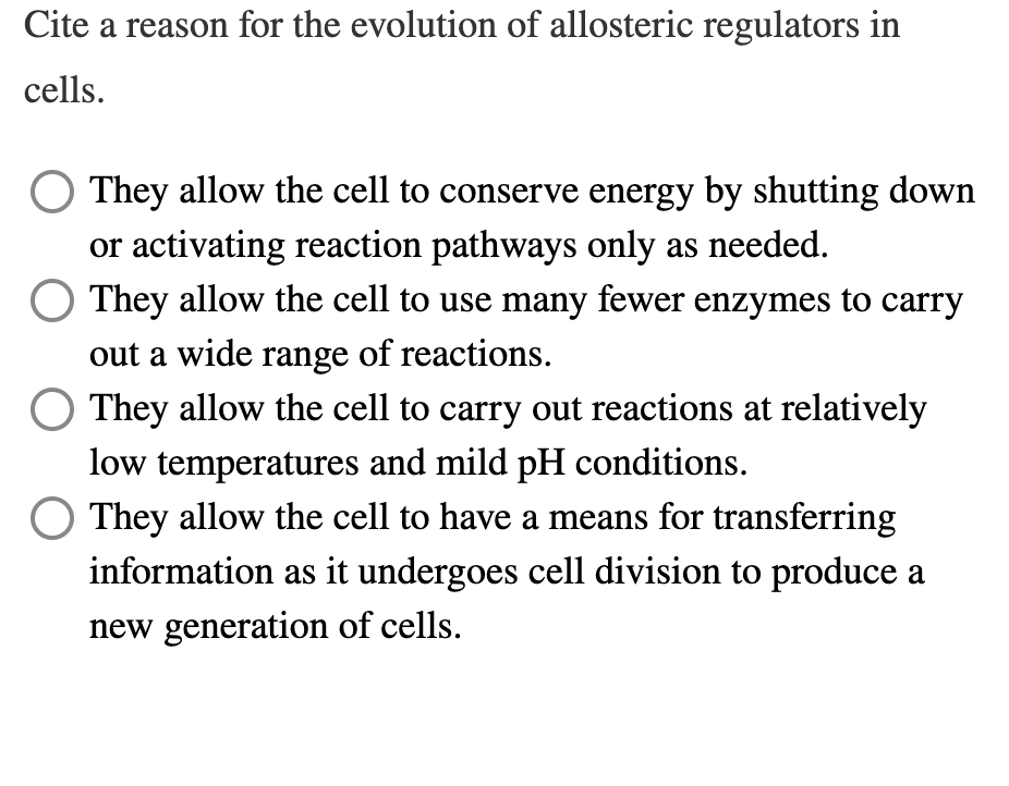 Cite a reason for the evolution of allosteric regulators in
cells.
They allow the cell to conserve energy by shutting down
or activating reaction pathways only as needed.
O They allow the cell to use many fewer enzymes to carry
out a wide range of reactions.
They allow the cell to carry out reactions at relatively
low temperatures and mild pH conditions.
They allow the cell to have a means for transferring
information as it undergoes cell division to produce a
new generation of cells.
