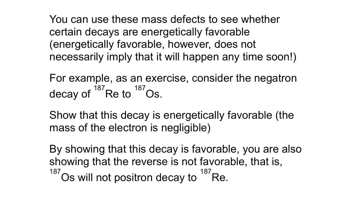 You can use these mass defects to see whether
certain decays are energetically favorable
(energetically favorable, however, does not
necessarily imply that it will happen any time soon!)
For example, as an exercise, consider the negatron
decay of Re to Os.
187.
187
Show that this decay is energetically favorable (the
mass of the electron is negligible)
By showing that this decay is favorable, you are also
showing that the reverse is not favorable, that is,
187
Os will not positron decay to
Re.
187