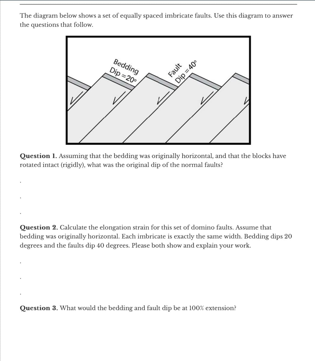 The diagram below shows a set of equally spaced imbricate faults. Use this diagram to answer
the questions that follow.
Bedding
Dip=20°
Fault
Dip=40°
Question 1. Assuming that the bedding was originally horizontal, and that the blocks have
rotated intact (rigidly), what was the original dip of the normal faults?
Question 2. Calculate the elongation strain for this set of domino faults. Assume that
bedding was originally horizontal. Each imbricate is exactly the same width. Bedding dips 20
degrees and the faults dip 40 degrees. Please both show and explain your work.
Question 3. What would the bedding and fault dip be at 100% extension?