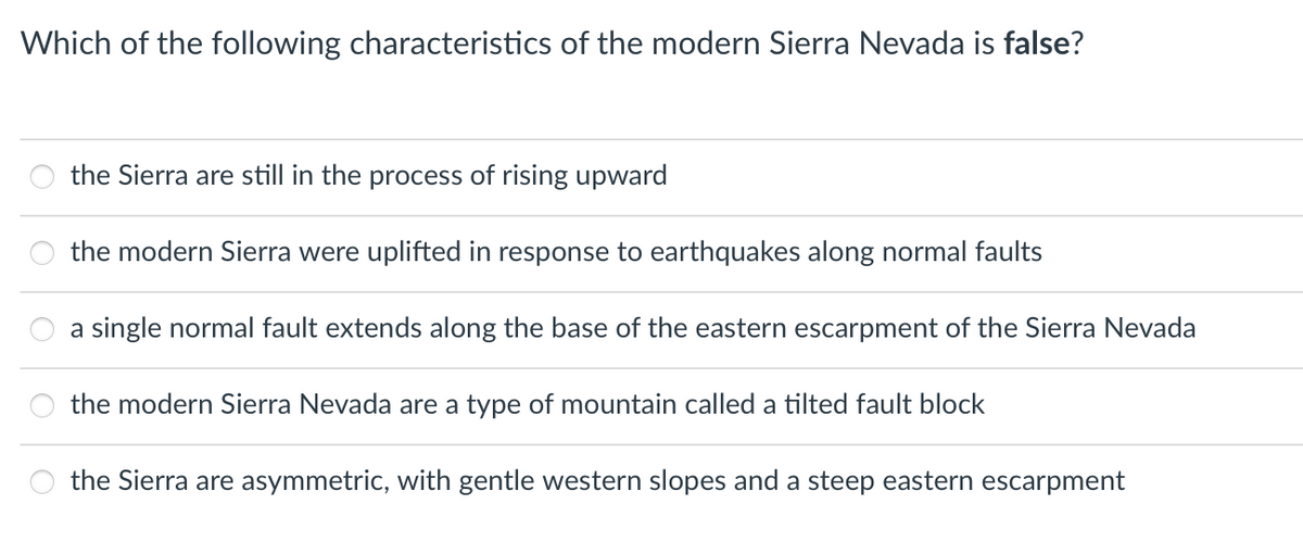 Which of the following characteristics of the modern Sierra Nevada is false?
the Sierra are still in the process of rising upward
the modern Sierra were uplifted in response to earthquakes along normal faults
a single normal fault extends along the base of the eastern escarpment of the Sierra Nevada
the modern Sierra Nevada are a type of mountain called a tilted fault block
the Sierra are asymmetric, with gentle western slopes and a steep eastern escarpment