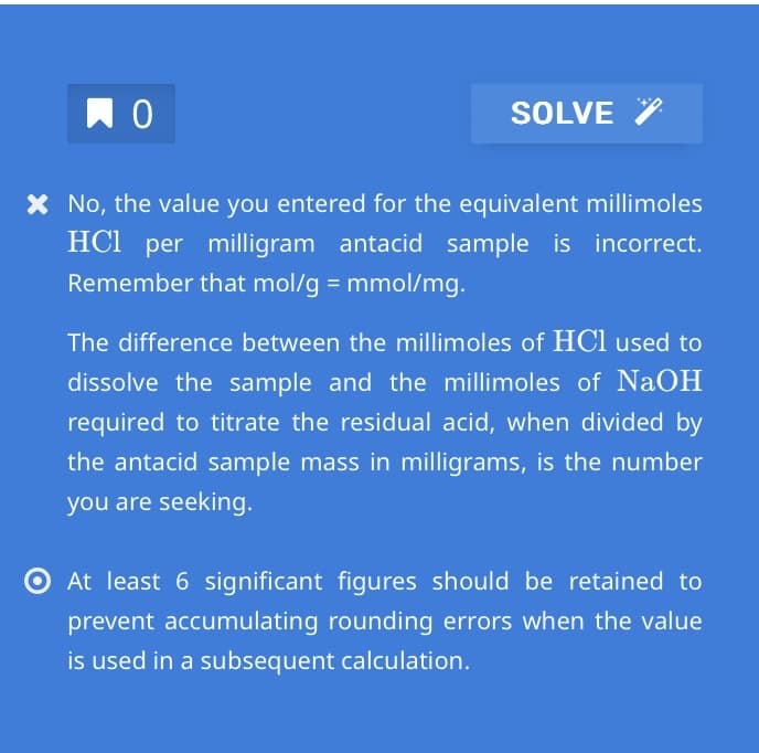 по
SOLVE
* No, the value you entered for the equivalent millimoles
HCl per milligram antacid sample is incorrect.
Remember that mol/g = mmol/mg.
The difference between the millimoles of HCl used to
dissolve the sample and the millimoles of NaOH
required to titrate the residual acid, when divided by
the antacid sample mass in milligrams, is the number
you are seeking.
At least 6 significant figures should be retained to
prevent accumulating rounding errors when the value
is used in a subsequent calculation.