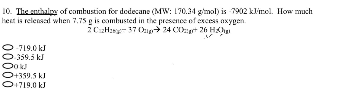 10. The enthalpy of combustion for dodecane (MW: 170.34 g/mol) is -7902 kJ/mol. How much
heat is released when 7.75 g is combusted in the presence of excess oxygen.
2 C12H26(g) + 37 O2(g) → 24 CO2(g)+ 26 H₂O(g)
-719.0 kJ
-359.5 kJ
O0 kJ
+359.5 kJ
+719.0 kJ