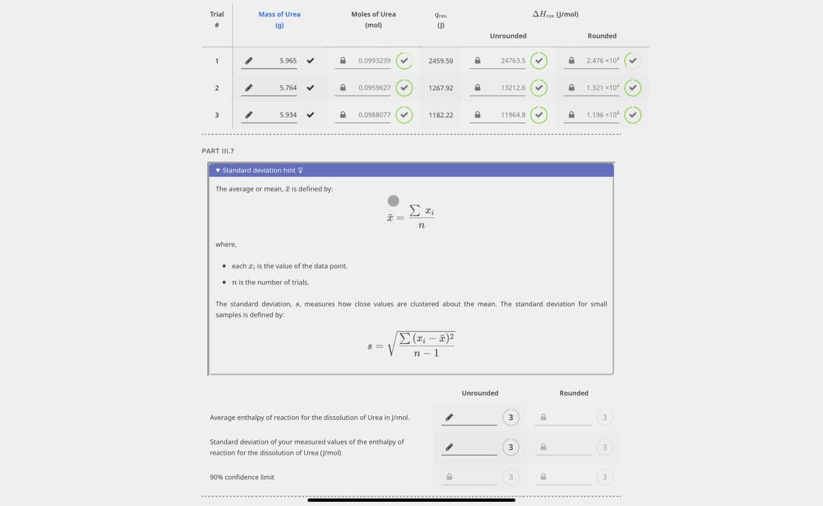 Trial
#
1
2
3
PART III.7
Mass of Urea
(g)
where,
5.965
5.764
Standard deviation hint
5.934
The average or mean, is defined by:
• each ₂ is the value of the data point.
n is the number of trials.
90% confidence limit
Moles of Urea
(mol)
0.0993239
0.0959627
0.0988077
18
S =
Average enthalpy of reaction for the dissolution of urea in J/mol.
Standard deviation of your measured values of the enthalpy of
reaction for the dissolution of Urea (J/mol)
qrxn
(J)
2459.59
1267.92
1182.22
Σαΐ
n
Σ (x₁ - x)²
n - 1
Unrounded
24763.5
Unrounded
13212.6
11964.8
The standard deviation, s, measures how close values are clustered about the mean. The standard deviation for small
samples is defined by:
3
3
AHrxn
3
(J/mol)
P
Rounded
2.476 ×104
1.321 ×104
1.196 ×104
Rounded
3
3
3