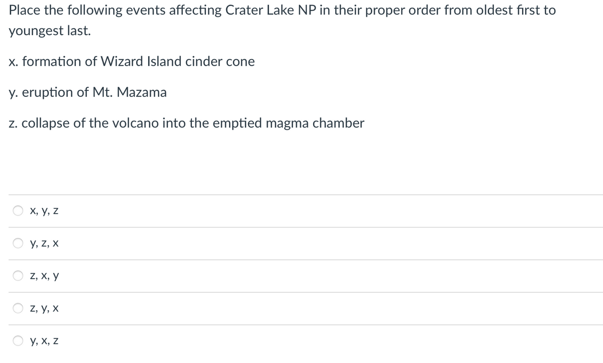 Place the following events affecting Crater Lake NP in their proper order from oldest first to
youngest last.
x. formation of Wizard Island cinder cone
y. eruption of Mt. Mazama
z. collapse of the volcano into the emptied magma chamber
O
X, Y, Z
Y, Z, X
Z, X, Y
Z, Y, X
Y, X, Z