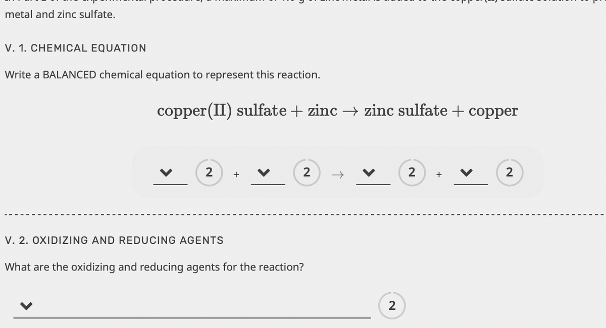 metal and zinc sulfate.
V. 1. CHEMICAL EQUATION
Write a BALANCED chemical equation to represent this reaction.
copper (II) sulfate + zinc → zinc sulfate + copper
2
V. 2. OXIDIZING AND REDUCING AGENTS
+
2
What are the oxidizing and reducing agents for the reaction?
2
2
+
2
