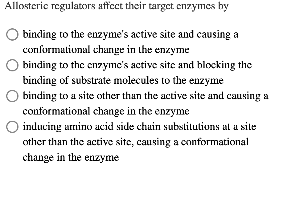 Allosteric regulators affect their target enzymes by
binding to the enzyme's active site and causing a
conformational change in the enzyme
O binding to the enzyme's active site and blocking the
binding of substrate molecules to the enzyme
binding to a site other than the active site and causing a
conformational change in the enzyme
O inducing amino acid side chain substitutions at a site
other than the active site, causing a conformational
change in the enzyme
