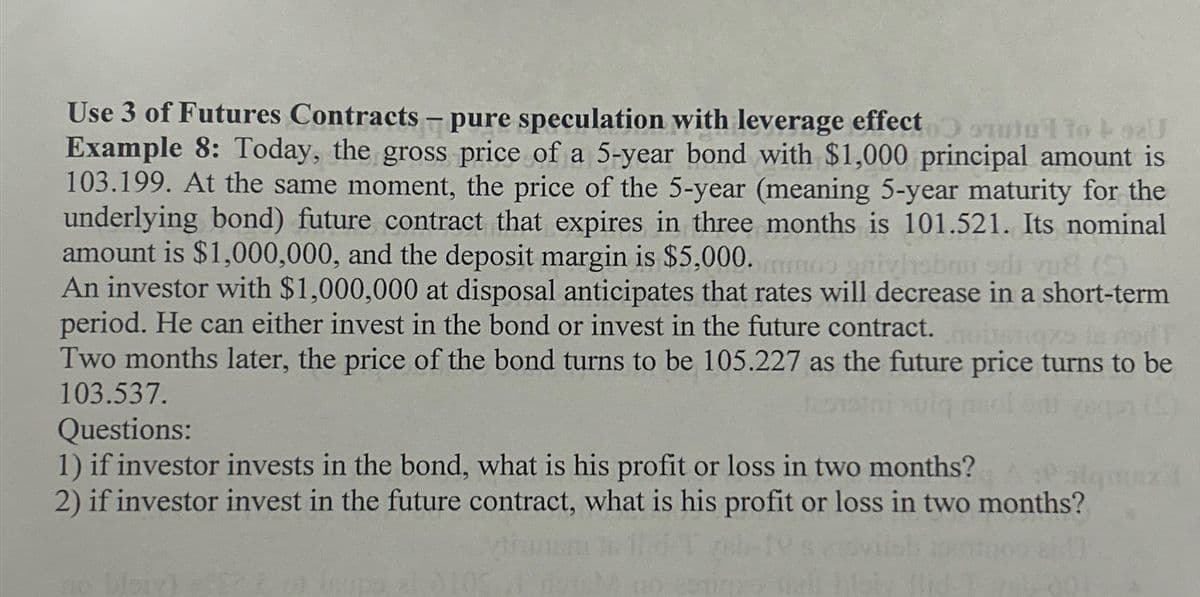 Use 3 of Futures Contracts - pure speculation with leverage effect to +92U
Example 8: Today, the gross price of a 5-year bond with $1,000 principal amount is
103.199. At the same moment, the price of the 5-year (meaning 5-year maturity for the
underlying bond) future contract that expires in three months is 101.521. Its nominal
amount is $1,000,000, and the deposit margin is $5,000. gnivhsbm od vu8 (9)
An investor with $1,000,000 at disposal anticipates that rates will decrease in a short-term
period. He can either invest in the bond or invest in the future contract.
Two months later, the price of the bond turns to be 105.227 as the future price turns to be
103.537.
Questions:
1) if investor invests in the bond, what is his profit or loss in two months? atqz I
2) if investor invest in the future contract, what is his profit or loss in two months?