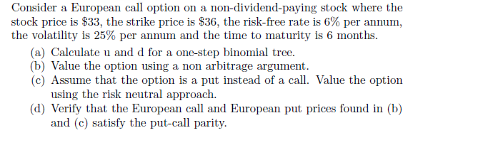 Consider a European call option on a non-dividend-paying stock where the
stock price is $33, the strike price is $36, the risk-free rate is 6% per annum,
the volatility is 25% per annum and the time to maturity is 6 months.
(a) Calculate u and d for a one-step binomial tree.
(b) Value the option using a non arbitrage argument.
(c) Assume that the option is a put instead of a call. Value the option
using the risk neutral approach.
(d) Verify that the European call and European put prices found in (b)
and (c) satisfy the put-call parity.