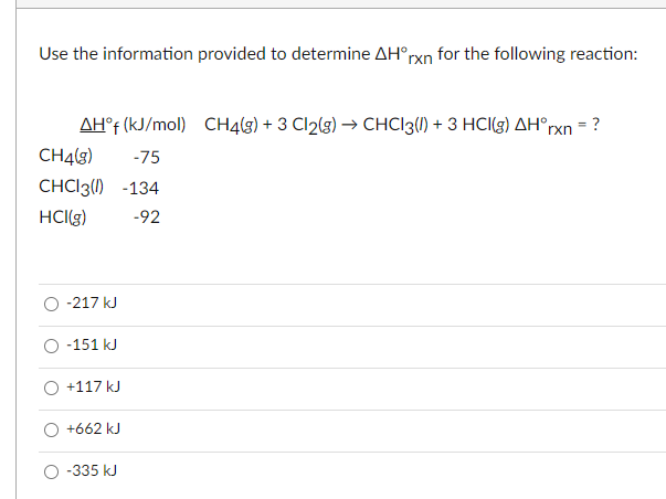Use the information provided to determine AH°rxn for the following reaction:
AH°f (kJ/mol) CH4(3) + 3 Cl2(g) → CHC|3{1) + 3 HCI(g) AH°rxn = ?
CH4(3)
-75
CHCI3() -134
HCI(g)
-92
-217 kJ
O -151 kJ
+117 kJ
+662 kJ
O -335 kJ
