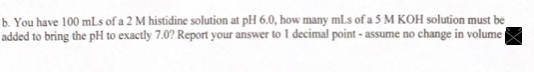 b. You have 100 mLs of a 2 M histidine solution at pH 6.0, how many mls of a 5 M KOH solution must be
added to bring the pH to exactly 7.0? Report your answer to 1 decimal point - assume no change in volume