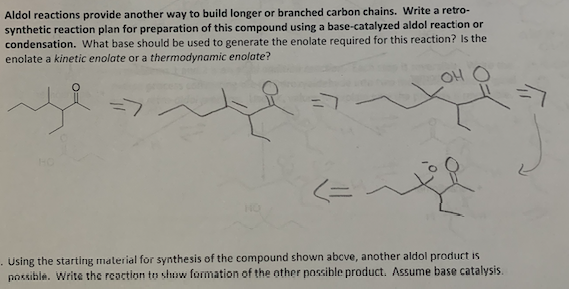 Aldol reactions provide another way to build longer or branched carbon chains. Write a retro-
synthetic reaction plan for preparation of this compound using a base-catalyzed aldol reaction or
condensation. What base should be used to generate the enolate required for this reaction? Is the
enolate a kinetic enolate or a thermodynamic enolate?
محدد
OH
. Using the starting material for synthesis of the compound shown above, another aldol product is
possible. Write the reaction to show formation of the other possible product. Assume base catalysis.