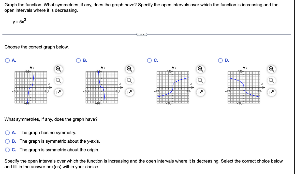 Graph the function. What symmetries, if any, does the graph have? Specify the open intervals over which the function is increasing and the
open intervals where it is decreasing.
y = 5x³
Choose the correct graph below.
A.
АУ
B.
What symmetries, if any, does the graph have?
A. The graph has no symmetry.
B. The graph is symmetric about the y-axis.
C. The graph is symmetric about the origin.
Ау
Specify the open intervals over which the function is increasing and the open intervals where it is decreasing. Select the correct choice below
and fill in the answer box(es) within your choice.