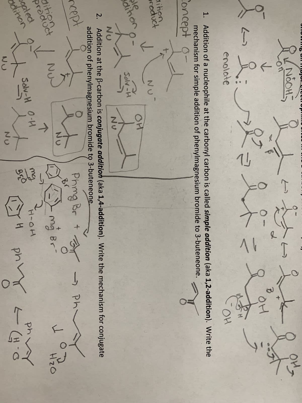 I
dition
product
ble
dition
Як ибон-
on
دے
dition
product
gated
ddition
✓
✓
요.
요
liselt
O
NU
Solv-H
NU
NU
enolate
1. Addition of a nucleophile at the carbonyl carbon is called simple addition (aka 1,2-addition). Write the
mechanism for simple addition of phenylmagnesium bromide to 3-buteneone.
Concept -
OH
isto
NU
دے
个
Salv-H
Solv-H O-H
F
it
NU
0-
NU
Nu
2. Addition at the ß-carbon is conjugate addition (aka 1,4-addition). Write the mechanism for conjugate
addition of phenylmagnesium bromide to 3-buteneone.
ncept
mg
Bro
Phmg Br +
Br
t
16
H-OH
H
B
BYT
Mg Br-
OH
for
phy
४
OH
- Ph
VOD
ph
=
L
H₂O
(H-O