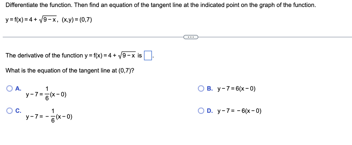 Differentiate the function. Then find an equation of the tangent line at the indicated point on the graph of the function.
y = f(x) = 4+√9-x, (x,y) = (0,7)
The derivative of the function y = f(x) = 4+√9-x is
What is the equation of the tangent line at (0,7)?
O A.
O C.
1
y-7=(x-0)
y-7= =
1
6(x-0)
B. y-7=6(x-0)
O D. y-7-6(x-0)