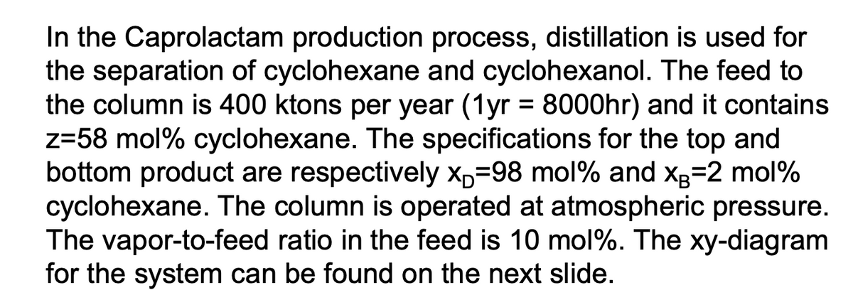 In the Caprolactam production process, distillation is used for
the separation of cyclohexane and cyclohexanol. The feed to
the column is 400 ktons per year (1yr = 8000hr) and it contains
z=58 mol% cyclohexane. The specifications for the top and
bottom product are respectively xD=98 mol% and X²=2 mol%
cyclohexane. The column is operated at atmospheric pressure.
The vapor-to-feed ratio in the feed is 10 mol%. The xy-diagram
for the system can be found on the next slide.