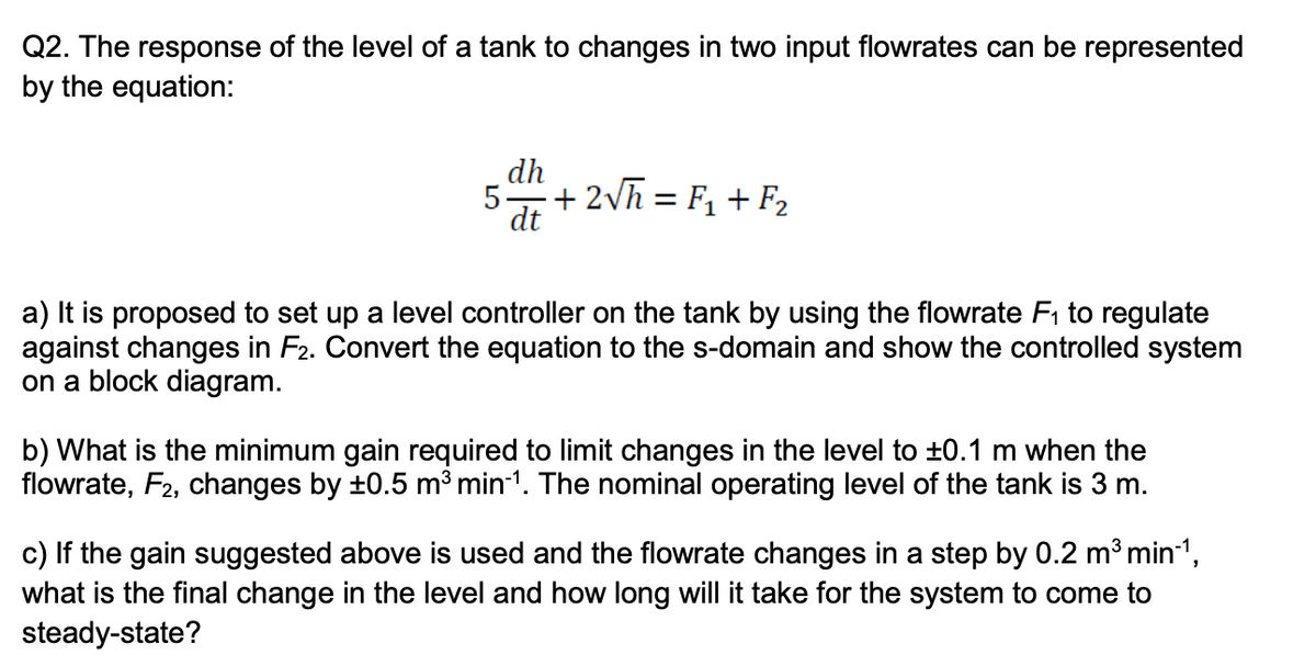 Q2. The response of the level of a tank to changes in two input flowrates can be represented
by the equation:
5
dh
dt
+2√h = F₁+F₂
a) It is proposed to set up a level controller on the tank by using the flowrate F₁ to regulate
against changes in F2. Convert the equation to the s-domain and show the controlled system
on a block diagram.
b) What is the minimum gain required to limit changes in the level to ±0.1 m when the
flowrate, F2, changes by ±0.5 m³ min-¹. The nominal operating level of the tank is 3 m.
c) If the gain suggested above is used and the flowrate changes in a step by 0.2 m³ min-¹,
what is the final change in the level and how long will it take for the system to come to
steady-state?