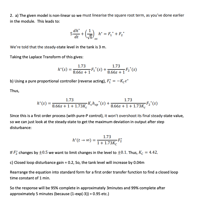 2. a) The given model is non-linear so we must linearise the square root term, as you've done earlier
in the module. This leads to:
dh*
5.
5 d² + (1) ₂ h* = F₁* + F₂*
dt
We're told that the steady-state level in the tank is 3 m.
Taking the Laplace Transform of this gives:
1.73
1.73
8.66s + 1
8.66s + 1
b) Using a pure proportional controller (reverse acting), F₁ = -Kcε*
Thus,
h*(s) =
1.73
h* (s) 8.66s +1+1.73K
-F₁*(s) +
-Kchsp (s) +;
1.73
8.66s +1+1.73K
-F₂* (s)
h* (t→∞o) =
Since this is a first order process (with pure-P control), it won't overshoot its final steady-state value,
so we can just look at the steady-state to get the maximum deviation in output after step
disturbance:
-F₂* (s)
1.73
1 + 1.73Kc
If F₂ changes by ±0.5 we want to limit changes in the level to ±0.1. Thus, Kc = 4.42.
c) Closed loop disturbance gain = 0.2, So, the tank level will increase by 0.04m
Rearrange the equation into standard form for a first order transfer function to find a closed loop
time constant of 1 min.
-F₂
So the response will be 95% complete in approximately 3minutes and 99% complete after
approximately 5 minutes (because (1-exp(-3)) = 0.95 etc.)