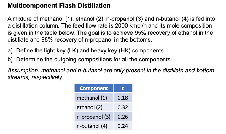 Multicomponent Flash Distillation
A mixture of methanol (1), ethanol (2), n-propanol (3) and n-butanol (4) is fed into
a distillation column. The feed flow rate is 2000 kmol/h and its mole composition
is given in the table below. The goal is to achieve 95% recovery of ethanol in the
distillate and 98% recovery of n-propanol in the bottoms.
a) Define the light key (LK) and heavy key (HK) components.
b) Determine the outgoing compositions for all the components.
Assumption: methanol and n-butanol are only present in the distillate and bottom
streams, respectively
Component
z
methanol (1)
0.18
ethanol (2)
0.32
n-propanol (3)
0.26
n-butanol (4) 0.24