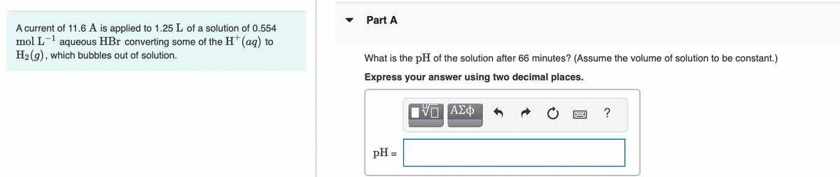 Part A
A current of 11.6 A is applied to 1.25 L of a solution of 0.554
mol L
H2 (g), which bubbles out of solution.
-1
aqueous HBr converting some of the HT(aq) to
What is the pH of the solution after 66 minutes? (Assume the volume of solution to be constant.)
Express your answer using two decimal places.
DAL
ΑΣφ
pH =
