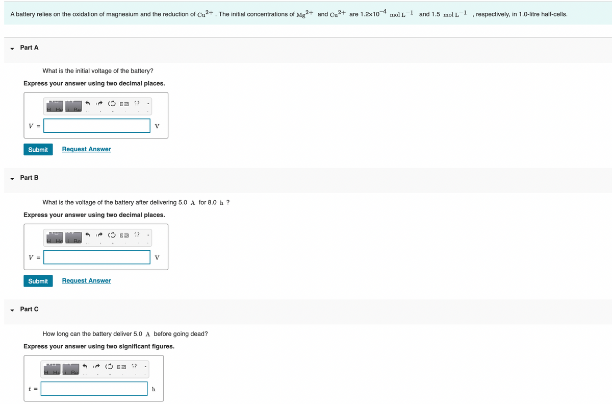 A battery relies on the oxidation of magnesium and the reduction of Cu?+ . The initial concentrations of Mg2+ and Cu2+ are 1.2x10-4 mol L-1 and 1.5 mol L-1
, respectively, in 1.0-litre half-cells.
Part A
What is the initial voltage of the battery?
Express your answer using two decimal places.
* (3 ED ?
Re
V =
V
Submit
Request Answer
Part B
What is the voltage of the battery after delivering 5.0 A for 8.0 h ?
Express your answer using two decimal places.
V =
V
Submit
Request Answer
Part C
How long can the battery deliver 5.0 A before going dead?
Express your answer using two significant figures.
i (3 E3 ?
t =
h
