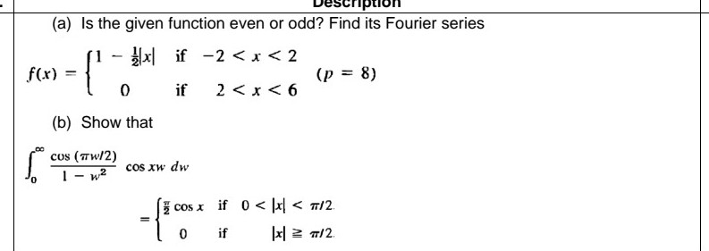(a) Is the given function even or odd? Find its Fourier series
x| if -2 < x< 2
f(x) =
(p = 8)
%3D
if
2 < x < 6
(b) Show that
cos (Tw/2)
1- w2
cos xw dw
cos x if 0 < |x < n/2.
if
|x| 2 7/2.

