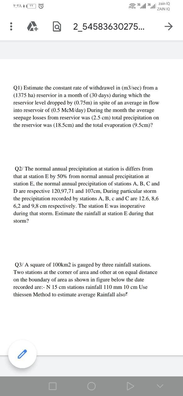 zain IQ
ZAIN IQ
2_54583630275...
->
Q1) Estimate the constant rate of withdrawel in (m3/sec) from a
(1375 ha) reservior in a month of (30 days) during which the
reservior level dropped by (0.75m) in spite of an average in flow
into reservoir of (0.5 McM/day) During the month the average
seepage losses from reservior was (2.5 cm) total precipitation on
the reservior was (18.5cm) and the total evaporation (9.5cm)?
Q2/ The normal annual precipitation at station is differs from
that at station E by 50% from normal annual precipitation at
station E, the normal annual precipitation of stations A, B, C and
D are respective 120,97,71 and 107cm, During particular storm
the precipitation recorded by stations A, B, c and C are 12.6, 8,6
6,2 and 9,8 cm respectively. The station E was inoperative
during that storm. Estimate the rainfall at station E during that
storm?
Q3/ A square of 100km2 is gauged by three rainfall stations.
Two stations at the corner of area and other at on equal distance
on the boundary of area as shown in figure below the date
recorded are:- N 15 cm stations rainfall 110 mm 10 cm Use
thiessen Method to estimate average Rainfall also!
