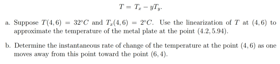 T = T – yTy.
32°C and T(4, 6)
= 2°C. Use the linearization of T at (4,6) to
a. Suppose T(4, 6)
approximate the temperature of the metal plate at the point (4.2, 5.94).
b. Determine the instantaneous rate of change of the temperature at the point (4,6) as one
moves away from this point toward the point (6,4).
