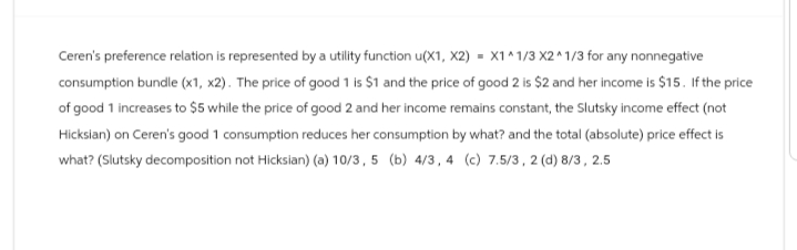 Ceren's preference relation is represented by a utility function u(X1, X2) = X1^1/3 X2^1/3 for any nonnegative
consumption bundle (x1, x2). The price of good 1 is $1 and the price of good 2 is $2 and her income is $15. If the price
of good 1 increases to $5 while the price of good 2 and her income remains constant, the Slutsky income effect (not
Hicksian) on Ceren's good 1 consumption reduces her consumption by what? and the total (absolute) price effect is
what? (Slutsky decomposition not Hicksian) (a) 10/3, 5 (b) 4/3, 4 (c) 7.5/3, 2 (d) 8/3, 2.5