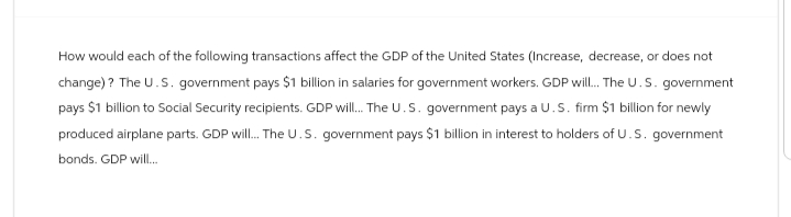 How would each of the following transactions affect the GDP of the United States (Increase, decrease, or does not
change)? The U.S. government pays $1 billion in salaries for government workers. GDP will... The U.S. government
pays $1 billion to Social Security recipients. GDP will... The U.S. government pays a U.S. firm $1 billion for newly
produced airplane parts. GDP will... The U.S. government pays $1 billion in interest to holders of U.S. government
bonds. GDP will...