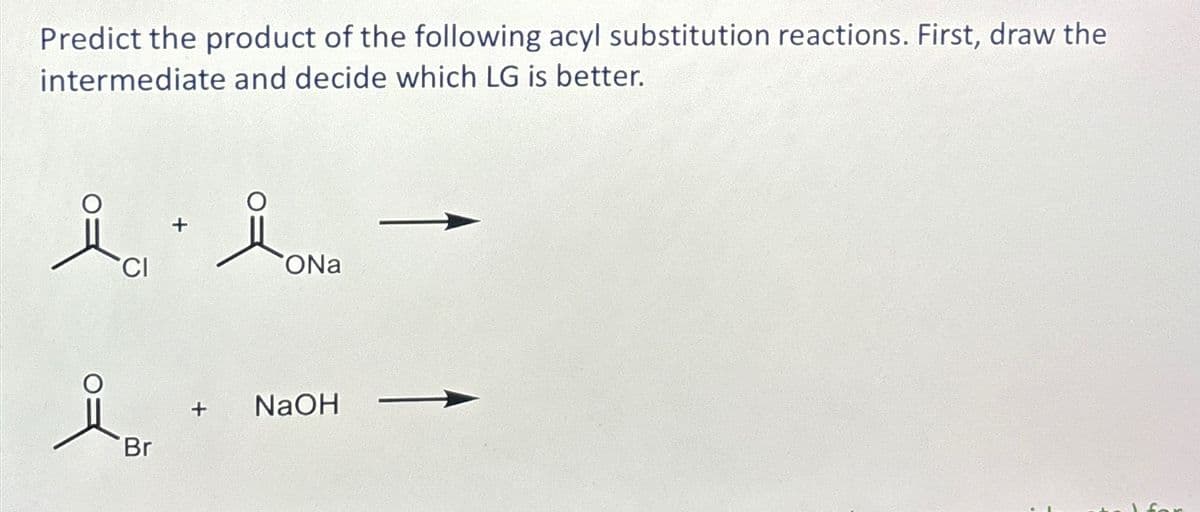 Predict the product of the following acyl substitution reactions. First, draw the
intermediate and decide which LG is better.
iCl + i ona
CI
ONa
Br
+ NaOH