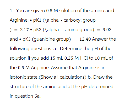 1. You are given 0.5 M solution of the amino acid
Arginine. pK1 (\alpha carboxyl group
) = 2.17 • pK2 (\alpha amino group) = 9.03
and ⚫ pK3 (guanidine group) = 12.48 Answer the
following questions. a. Determine the pH of the
solution if you add 15 mL 0.25 M HCI to 10 mL of
the 0.5 M Arginine. Assume that Arginine is in
isotonic state.(Show all calculations) b. Draw the
structure of the amino acid at the pH determined
in question 5a.