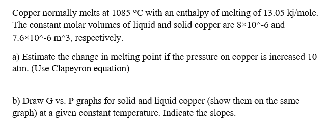 Copper normally melts at 1085 °C with an enthalpy of melting of 13.05 kj/mole.
The constant molar volumes of liquid and solid copper are 8×10^-6 and
7.6×10^-6 m^3, respectively.
a) Estimate the change in melting point if the pressure on copper is increased 10
atm. (Use Clapeyron equation)
b) Draw G vs. P graphs for solid and liquid copper (show them on the same
graph) at a given constant temperature. Indicate the slopes.