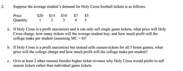 Suppose the average student's demand for Holy Cross football tickets is as follows:
$20 $14 s10 $7 $5
1 2
Price
Quantity
3 4 5
a. If Holy Cross is a profit maximizer and it can only sell single game tickets, what price will Holy
Cross charge, how many tickets will the average student buy, and how much profit will the
college make per student (assuming MC = 0)?
b. If Holy Cross is a profit maximizer but instead sells season-tickets for all 5 home games, what
price will the college charge and how much profit will the college make per student?
c. Give at least 2 other reasons besides higher ticket revenue why Holy Cross would prefer to sell
season tickets rather than individual game tickets.
2.
