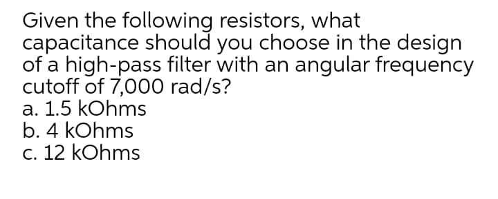 Given the following resistors, what
capacitance should you choose in the design
of a high-pass filter with an angular frequency
cutoff of 7,000 rad/s?
а. 1.5 kOhms
b. 4 kOhms
c. 12 kOhms
