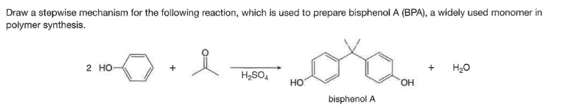 Draw a stepwise mechanism for the following reaction, which is used to prepare bisphenol A (BPA), a widely used monomer in
polymer synthesis.
2 но-
H20
H2SO4
HO
но,
bisphenol A
