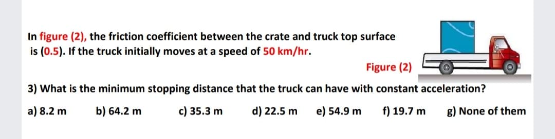 In figure (2), the friction coefficient between the crate and truck top surface
is (0.5). If the truck initially moves at a speed of 50 km/hr.
Figure (2)
3) What is the minimum stopping distance that the truck can have with constant acceleration?
a) 8.2 m
b) 64.2 m
c) 35.3 m
d) 22.5 m
e) 54.9 m
f) 19.7 m
g) None of them
