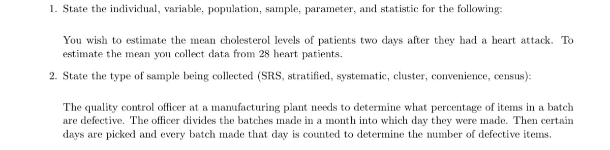 1. State the individual, variable, population, sample, parameter, and statistic for the following:
You wish to estimate the mean cholesterol levels of patients two days after they had a heart attack. To
estimate the mean you collect data from 28 heart patients.
2. State the type of sample being collected (SRS, stratified, systematic, cluster, convenience, census):
The quality control officer at a manufacturing plant needs to determine what percentage of items in a batch
are defective. The officer divides the batches made in a month into which day they were made. Then certain
days are picked and every batch made that day is counted to determine the number of defective items.
