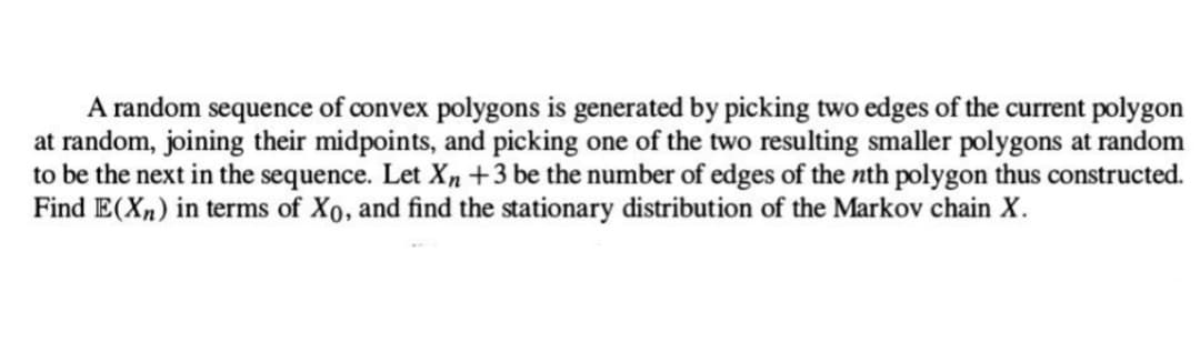A random sequence of convex polygons is generated by picking two edges of the current polygon
at random, joining their midpoints, and picking one of the two resulting smaller polygons at random
to be the next in the sequence. Let Xn +3 be the number of edges of the nth polygon thus constructed.
Find E(Xn) in terms of Xo, and find the stationary distribution of the Markov chain X.