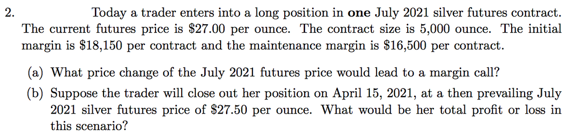 Today a trader enters into a long position in one July 2021 silver futures contract.
The current futures price is $27.00 per ounce. The contract size is 5,000 ounce. The initial
margin is $18,150 per contract and the maintenance margin is $16,500 per contract.
2.
(a) What price change of the July 2021 futures price would lead to a margin call?
(b) Suppose the trader will close out her position on April 15, 2021, at a then prevailing July
2021 silver futures price of $27.50 per ounce. What would be her total profit or loss in
this scenario?
