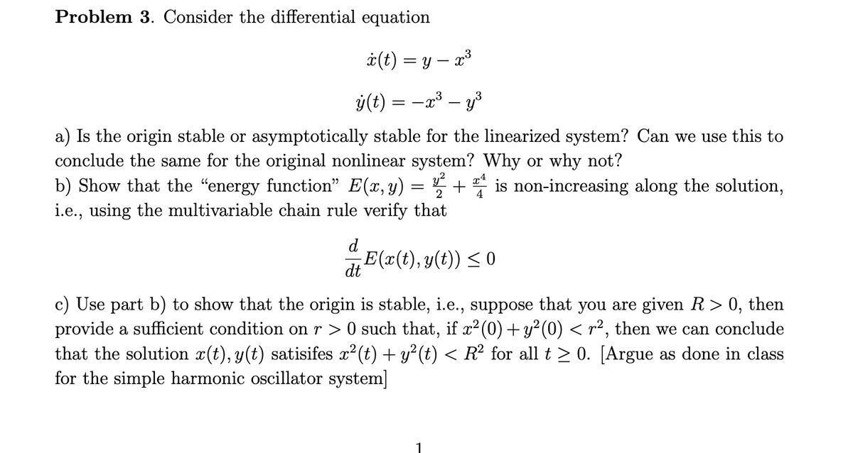 Problem 3. Consider the differential equation
i(t) = y – x³
ý(t) = -x³ – y³
a) Is the origin stable or asymptotically stable for the linearized system? Can we use this to
conclude the same for the original nonlinear system? Why or why not?
b) Show that the "energy function" E(x, y) = 5
i.e., using the multivariable chain rule verify that
x4
+
4
is non-increasing along the solution,
d
E(x(t), y(t)) < 0
dt
c) Use part b) to show that the origin is stable, i.e., suppose that you are given R> 0, then
provide a sufficient condition on r > 0 such that, if x²(0) + y² (0) < r², then we can conclude
that the solution x(t), y(t) satisifes x2 (t) + y² (t) < R² for all t > 0. [Argue as done in class
for the simple harmonic oscillator system]
