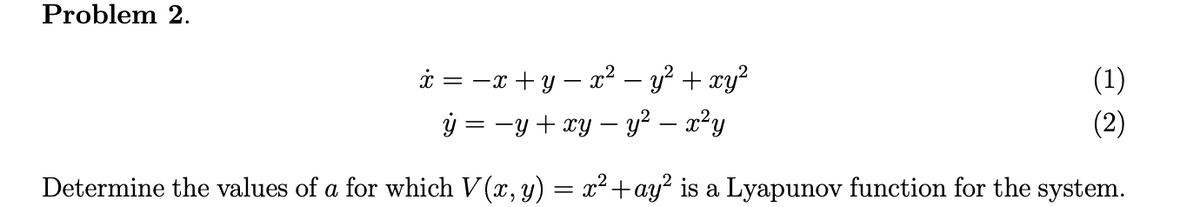 Problem 2.
i = -x + y – x²? – y² + xy?
ý = -y + xy – y² – x²y
(1)
(2)
Determine the values of a for which V (x, y) = x² +ay? is a Lyapunov function for the system.
