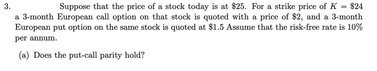 Suppose that the price of a stock today is at $25. For a strike price of K = $24
a 3-month European call option on that stock is quoted with a price of $2, and a 3-month
European put option on the same stock is quoted at $1.5 Assume that the risk-free rate is 10%
3.
per annum.
(a) Does the put-call parity hold?
