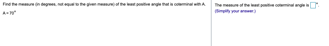 Find the measure (in degrees, not equal to the given measure) of the least positive angle that is coterminal with A.
The measure of the least positive coterminal angle is
(Simplify your answer.)
A = 70°
