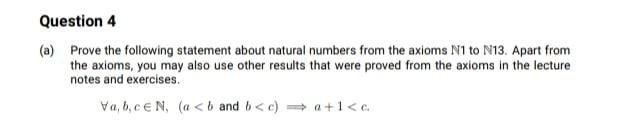 Question 4
(a) Prove the following statement about natural numbers from the axioms N1 to N13. Apart from
the axioms, you may also use other results that were proved from the axioms in the lecture
notes and exercises.
Va, b, ce N, (a <b and b< c) a+1<c.
