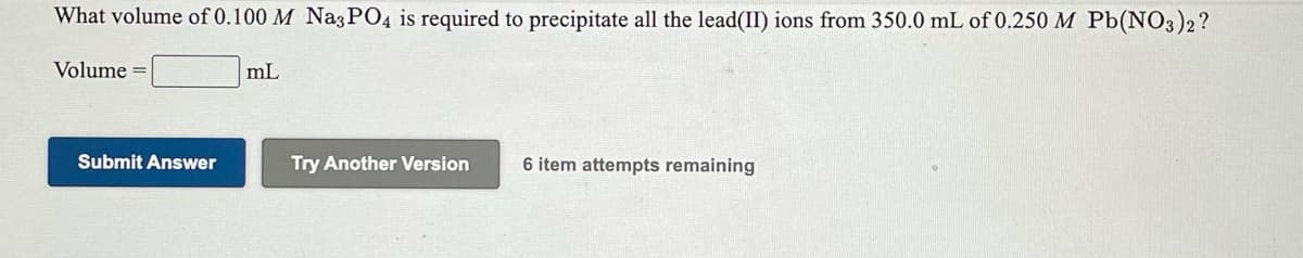 What volume of 0.100 M Na3PO4 is required to precipitate all the lead(II) ions from 350.0 mL of 0.250 M Pb(NO3)2?
Volume =
mL
Submit Answer
Try Another Version
6 item attempts remaining
