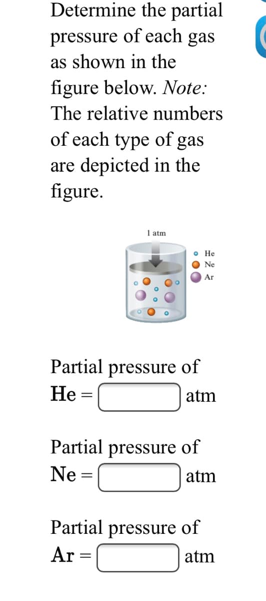 Determine the partial
pressure of each gas
as shown in the
figure below. Note:
The relative numbers
of each type of gas
are depicted in the
figure.
1 atm
o He
Ne
Ar
Partial pressure of
Не
atm
Partial pressure of
Ne =
atm
Partial pressure of
Ar =
atm
