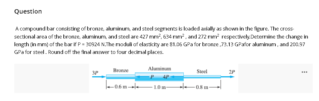 Question
A compound bar consisting of bronze, aluminum, and steel segments is loaded axially as shown in the figure. The cross-
sectional area of the bronze, aluminum, and steel are 427 mm?, 634 mm2, and 272 mm? respectively.Determine the change in
length (in mm) of the bar if P = 30924 N.The moduli of elasticity are 81.06 GPa for bronze ,73.13 GPafor aluminum, and 200.97
GPa for steel. Round off the final answer to four decimal places.
Bronze
Aluminum
ЗР
Steel
2P
...
4P
+0.6 m
1.0 m-
0.8 m
