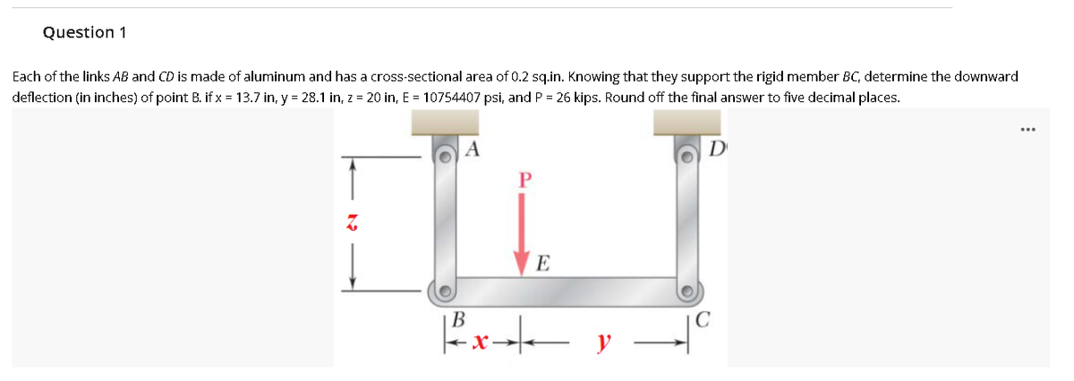 Question 1
Each of the links AB and CD is made of aluminum and has a cross-sectional area of 0.2 sq.in. Knowing that they support the rigid member BC, determine the downward
deflection (in inches) of point B. if x = 13.7 in, y = 28.1 in, z = 20 in, E = 10754407 psi, and P = 26 kips. Round off the final answer to five decimal places.
A
D
E
В
y
